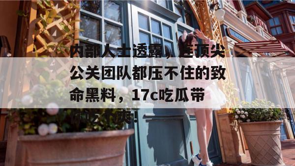 内部人士透露，连顶尖公关团队都压不住的致命黑料，17c吃瓜带你吃个爽！