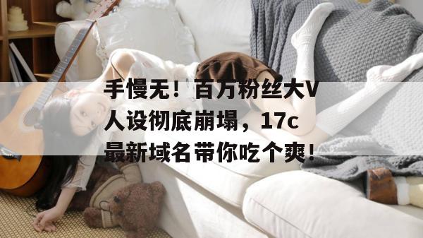 手慢无！百万粉丝大V人设彻底崩塌，17c最新域名带你吃个爽！