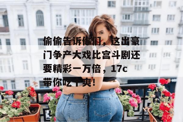 偷偷告诉你们，这出豪门争产大戏比宫斗剧还要精彩一万倍，17c带你吃个爽！