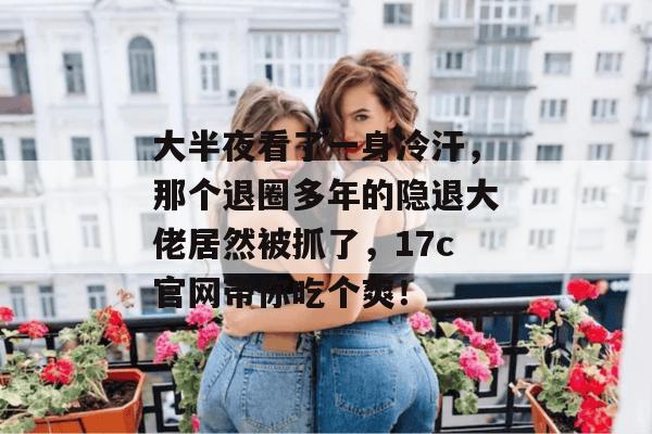 大半夜看了一身冷汗，那个退圈多年的隐退大佬居然被抓了，17c官网带你吃个爽！