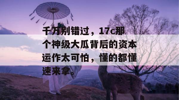 千万别错过，17c那个神级大瓜背后的资本运作太可怕，懂的都懂速来拿。