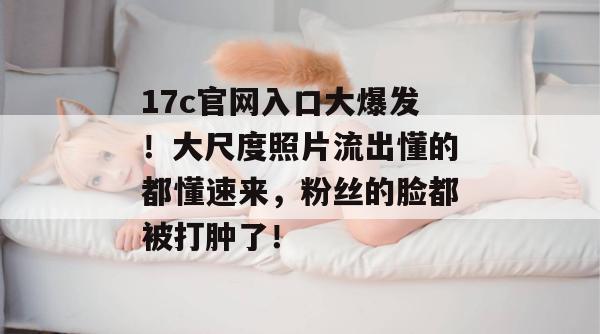 17c官网入口大爆发！大尺度照片流出懂的都懂速来，粉丝的脸都被打肿了！