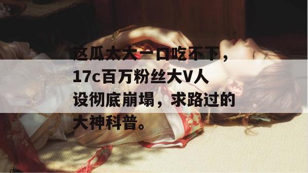 这瓜太大一口吃不下，17c百万粉丝大V人设彻底崩塌，求路过的大神科普。