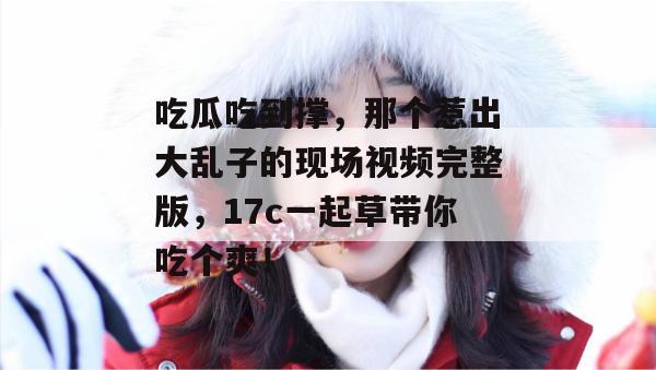 吃瓜吃到撑，那个惹出大乱子的现场视频完整版，17c一起草带你吃个爽！