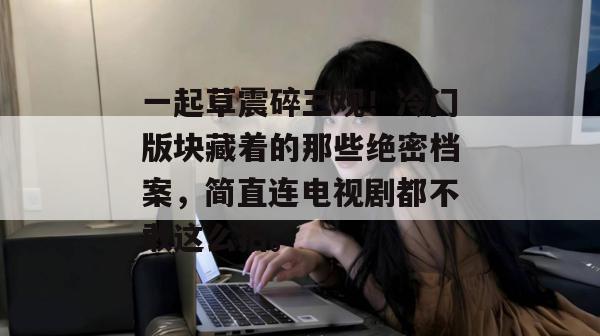 一起草震碎三观！冷门版块藏着的那些绝密档案，简直连电视剧都不敢这么拍。