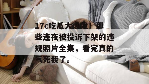 17c吃瓜大爆发！那些连夜被投诉下架的违规照片全集，看完真的气死我了。