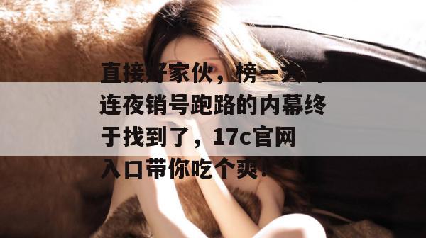 直接好家伙，榜一大哥连夜销号跑路的内幕终于找到了，17c官网入口带你吃个爽！