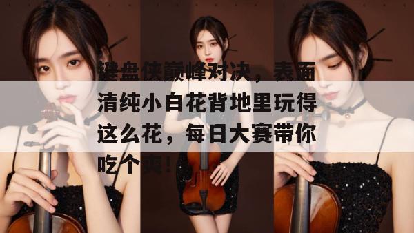 键盘侠巅峰对决，表面清纯小白花背地里玩得这么花，每日大赛带你吃个爽！
