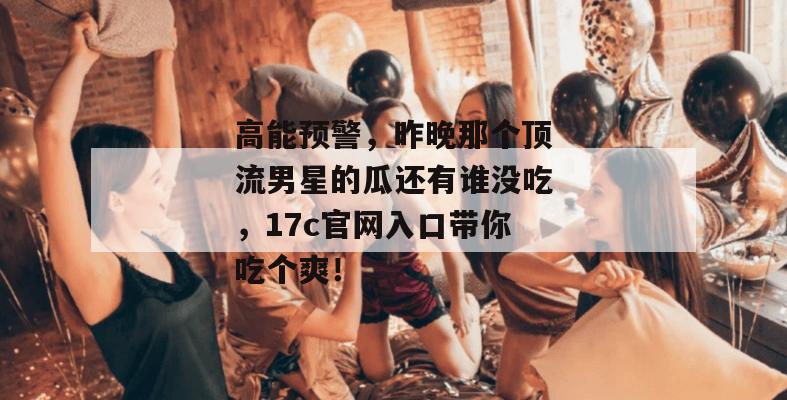 高能预警，昨晚那个顶流男星的瓜还有谁没吃，17c官网入口带你吃个爽！