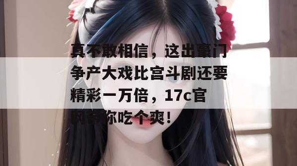真不敢相信，这出豪门争产大戏比宫斗剧还要精彩一万倍，17c官网带你吃个爽！