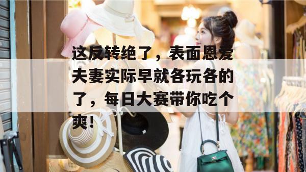 这反转绝了，表面恩爱夫妻实际早就各玩各的了，每日大赛带你吃个爽！