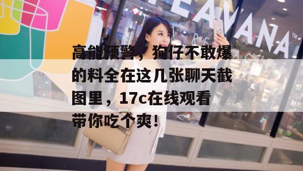 高能预警，狗仔不敢爆的料全在这几张聊天截图里，17c在线观看带你吃个爽！