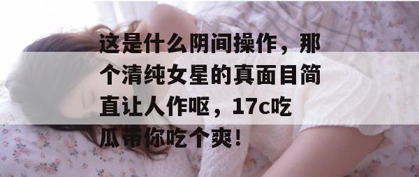 这是什么阴间操作，那个清纯女星的真面目简直让人作呕，17c吃瓜带你吃个爽！