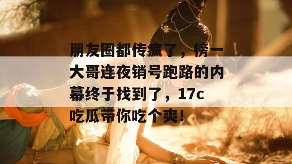 朋友圈都传疯了，榜一大哥连夜销号跑路的内幕终于找到了，17c吃瓜带你吃个爽！