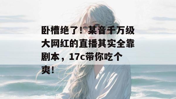 卧槽绝了！某音千万级大网红的直播其实全靠剧本，17c带你吃个爽！