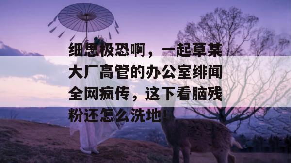细思极恐啊，一起草某大厂高管的办公室绯闻全网疯传，这下看脑残粉还怎么洗地！