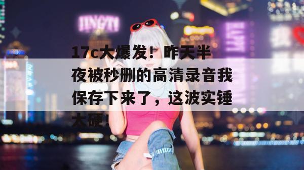 17c大爆发！昨天半夜被秒删的高清录音我保存下来了，这波实锤太硬！