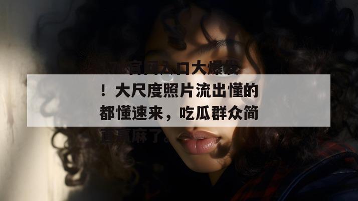 17c官网入口大爆发！大尺度照片流出懂的都懂速来，吃瓜群众简直赢麻了。