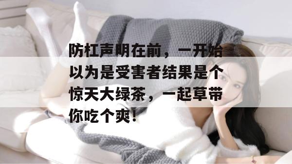 防杠声明在前，一开始以为是受害者结果是个惊天大绿茶，一起草带你吃个爽！