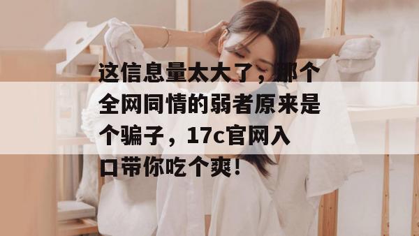 这信息量太大了，那个全网同情的弱者原来是个骗子，17c官网入口带你吃个爽！