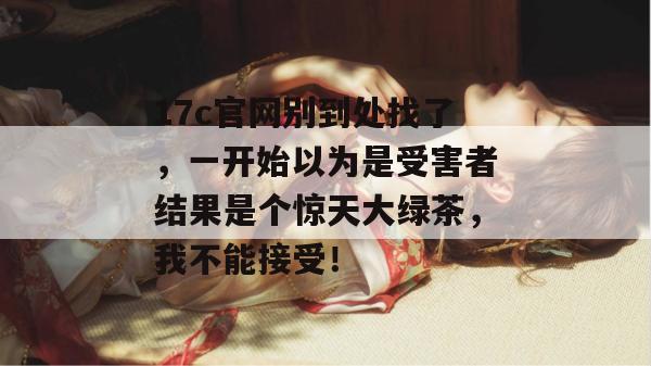 17c官网别到处找了，一开始以为是受害者结果是个惊天大绿茶，我不能接受！