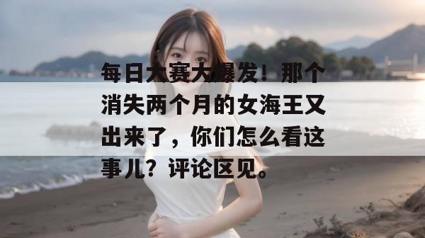 每日大赛大爆发！那个消失两个月的女海王又出来了，你们怎么看这事儿？评论区见。