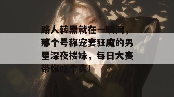 路人转黑就在一瞬间，那个号称宠妻狂魔的男星深夜搂妹，每日大赛带你吃个爽！