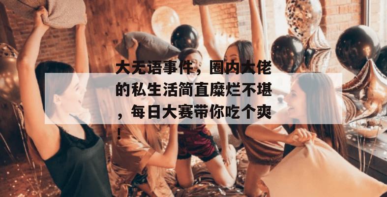 大无语事件，圈内大佬的私生活简直糜烂不堪，每日大赛带你吃个爽！