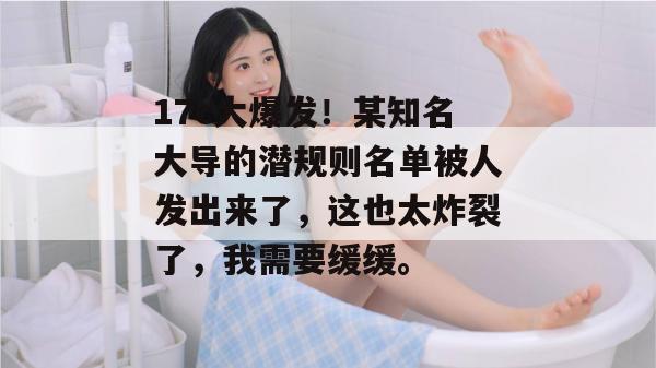 17c大爆发！某知名大导的潜规则名单被人发出来了，这也太炸裂了，我需要缓缓。