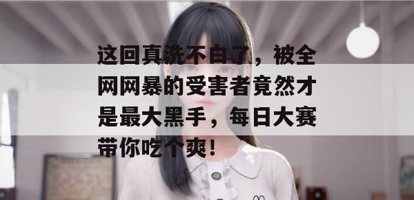 这回真洗不白了，被全网网暴的受害者竟然才是最大黑手，每日大赛带你吃个爽！