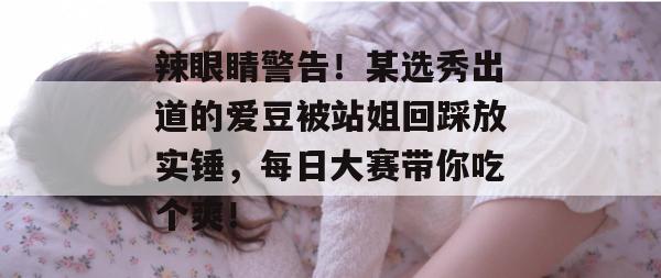 辣眼睛警告！某选秀出道的爱豆被站姐回踩放实锤，每日大赛带你吃个爽！