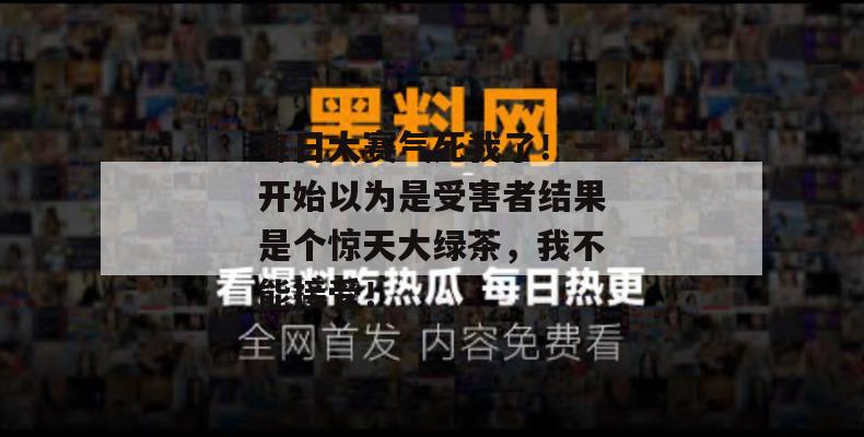 每日大赛气死我了！一开始以为是受害者结果是个惊天大绿茶，我不能接受！