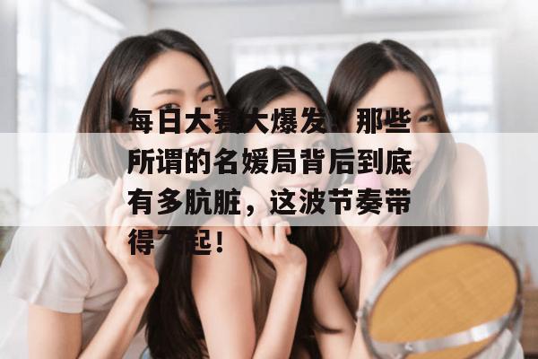 每日大赛大爆发！那些所谓的名媛局背后到底有多肮脏，这波节奏带得飞起！