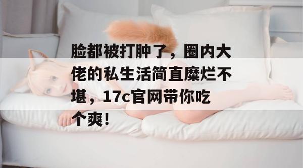 脸都被打肿了，圈内大佬的私生活简直糜烂不堪，17c官网带你吃个爽！