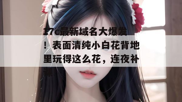 17c最新域名大爆发！表面清纯小白花背地里玩得这么花，连夜补课！