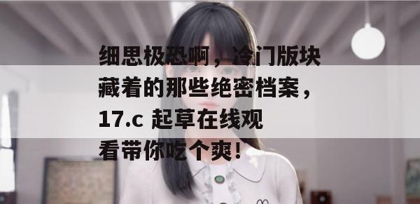 细思极恐啊，冷门版块藏着的那些绝密档案，17.c 起草在线观看带你吃个爽！