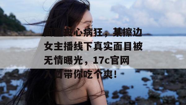 简直丧心病狂，某擦边女主播线下真实面目被无情曝光，17c官网入口带你吃个爽！