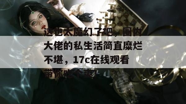 这也太魔幻了吧，圈内大佬的私生活简直糜烂不堪，17c在线观看带你吃个爽！