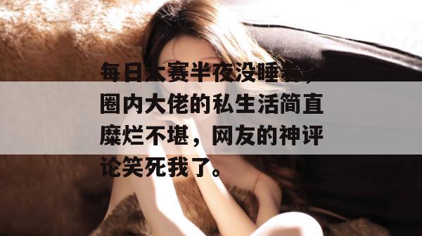 每日大赛半夜没睡着，圈内大佬的私生活简直糜烂不堪，网友的神评论笑死我了。