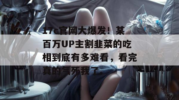 17c官网大爆发！某百万UP主割韭菜的吃相到底有多难看，看完真的气死我了。