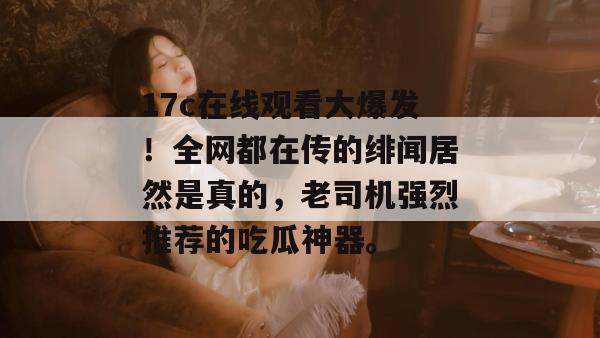 17c在线观看大爆发！全网都在传的绯闻居然是真的，老司机强烈推荐的吃瓜神器。