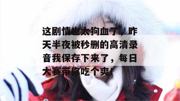 这剧情也太狗血了，昨天半夜被秒删的高清录音我保存下来了，每日大赛带你吃个爽！