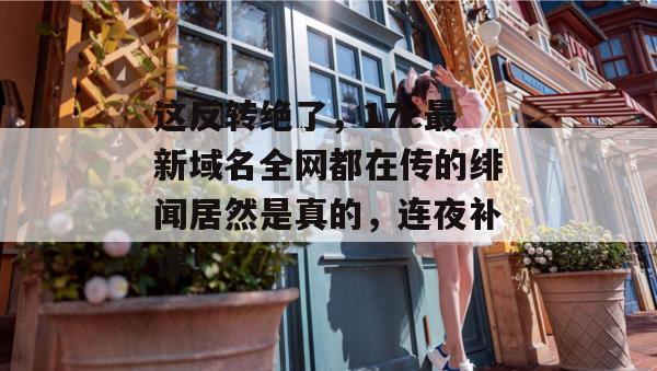 这反转绝了，17c最新域名全网都在传的绯闻居然是真的，连夜补课！