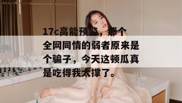 17c高能预警，那个全网同情的弱者原来是个骗子，今天这顿瓜真是吃得我太撑了。
