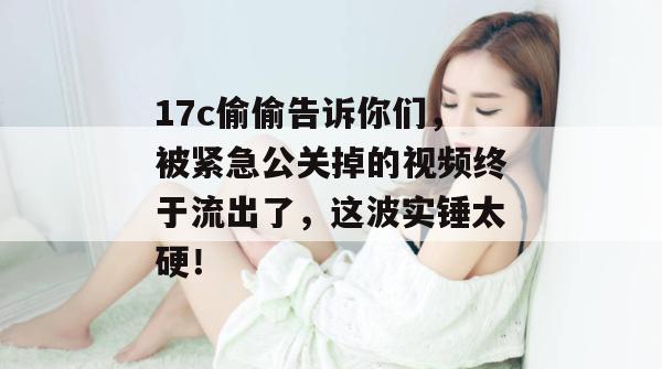 17c偷偷告诉你们，被紧急公关掉的视频终于流出了，这波实锤太硬！