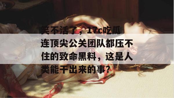 笑不活了，17c吃瓜连顶尖公关团队都压不住的致命黑料，这是人类能干出来的事？