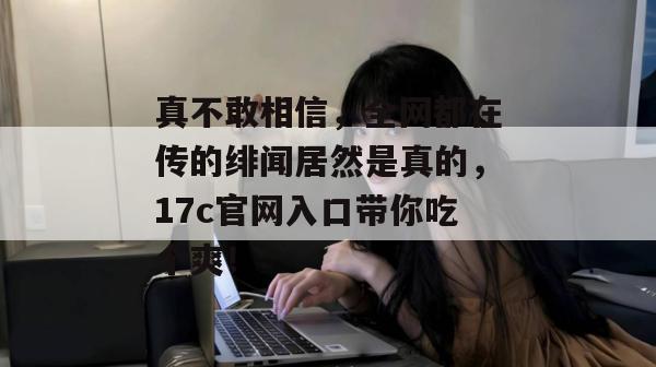 真不敢相信，全网都在传的绯闻居然是真的，17c官网入口带你吃个爽！