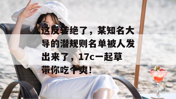 这反转绝了，某知名大导的潜规则名单被人发出来了，17c一起草带你吃个爽！