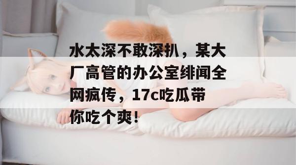 水太深不敢深扒，某大厂高管的办公室绯闻全网疯传，17c吃瓜带你吃个爽！