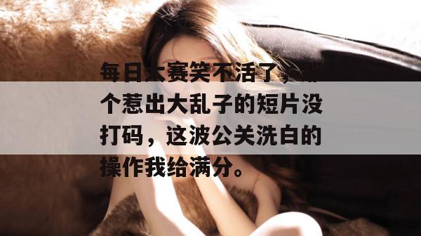 每日大赛笑不活了，那个惹出大乱子的短片没打码，这波公关洗白的操作我给满分。